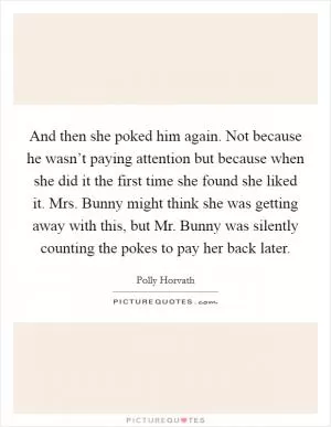 And then she poked him again. Not because he wasn’t paying attention but because when she did it the first time she found she liked it. Mrs. Bunny might think she was getting away with this, but Mr. Bunny was silently counting the pokes to pay her back later Picture Quote #1