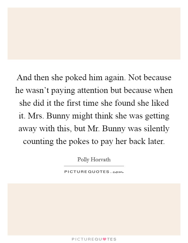 And then she poked him again. Not because he wasn't paying attention but because when she did it the first time she found she liked it. Mrs. Bunny might think she was getting away with this, but Mr. Bunny was silently counting the pokes to pay her back later. Picture Quote #1