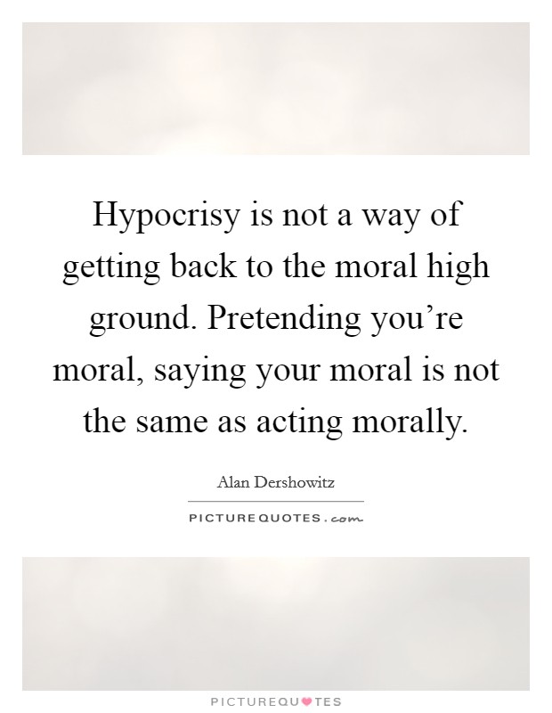 Hypocrisy is not a way of getting back to the moral high ground. Pretending you're moral, saying your moral is not the same as acting morally. Picture Quote #1