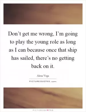 Don’t get me wrong, I’m going to play the young role as long as I can because once that ship has sailed, there’s no getting back on it Picture Quote #1