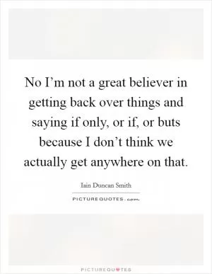 No I’m not a great believer in getting back over things and saying if only, or if, or buts because I don’t think we actually get anywhere on that Picture Quote #1