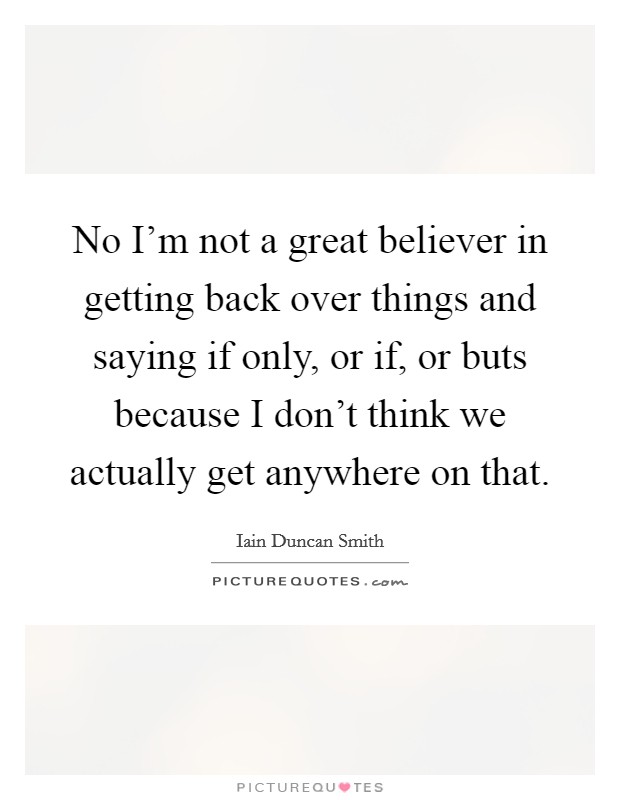 No I'm not a great believer in getting back over things and saying if only, or if, or buts because I don't think we actually get anywhere on that. Picture Quote #1