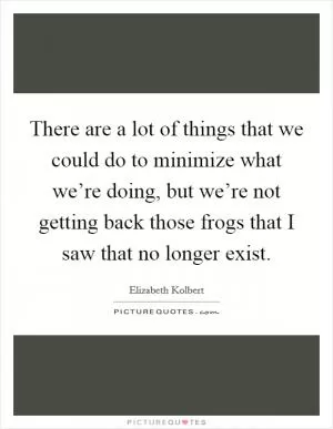 There are a lot of things that we could do to minimize what we’re doing, but we’re not getting back those frogs that I saw that no longer exist Picture Quote #1