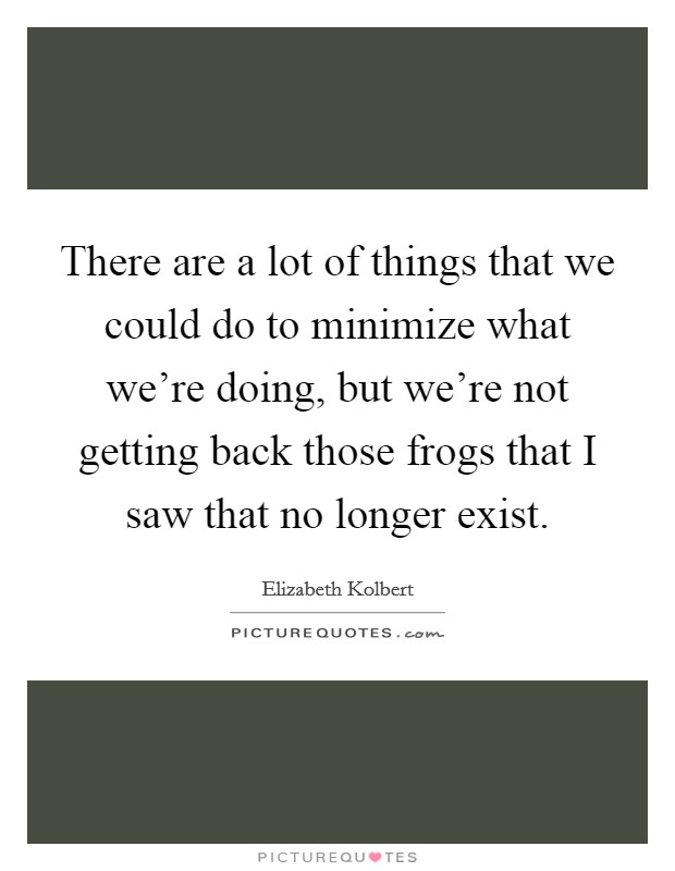 There are a lot of things that we could do to minimize what we're doing, but we're not getting back those frogs that I saw that no longer exist. Picture Quote #1