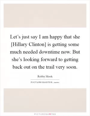 Let’s just say I am happy that she [Hillary Clinton] is getting some much needed downtime now. But she’s looking forward to getting back out on the trail very soon Picture Quote #1