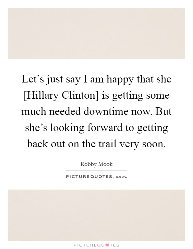 Let's just say I am happy that she [Hillary Clinton] is getting some much needed downtime now. But she's looking forward to getting back out on the trail very soon. Picture Quote #1