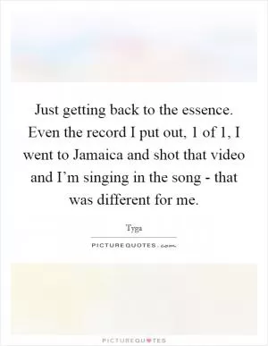 Just getting back to the essence. Even the record I put out, 1 of 1, I went to Jamaica and shot that video and I’m singing in the song - that was different for me Picture Quote #1
