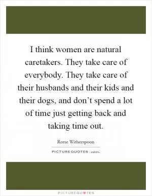 I think women are natural caretakers. They take care of everybody. They take care of their husbands and their kids and their dogs, and don’t spend a lot of time just getting back and taking time out Picture Quote #1