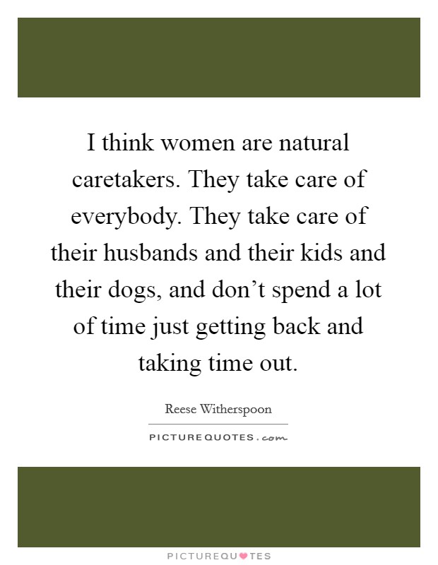 I think women are natural caretakers. They take care of everybody. They take care of their husbands and their kids and their dogs, and don't spend a lot of time just getting back and taking time out. Picture Quote #1