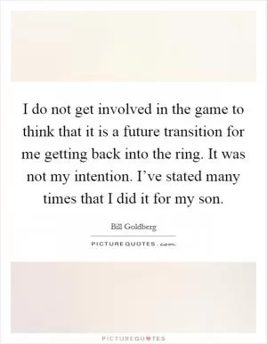 I do not get involved in the game to think that it is a future transition for me getting back into the ring. It was not my intention. I’ve stated many times that I did it for my son Picture Quote #1