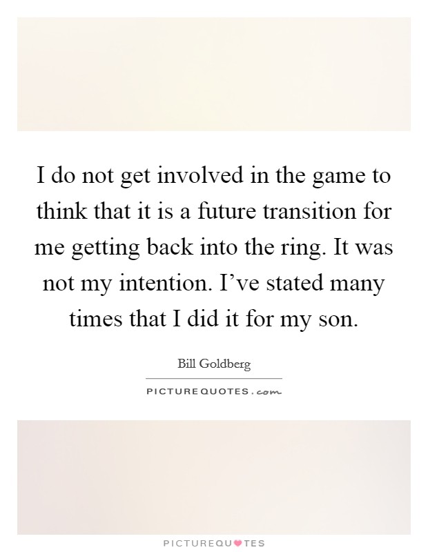I do not get involved in the game to think that it is a future transition for me getting back into the ring. It was not my intention. I've stated many times that I did it for my son. Picture Quote #1