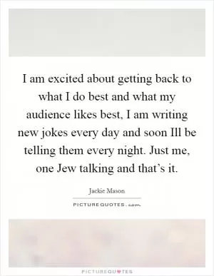 I am excited about getting back to what I do best and what my audience likes best, I am writing new jokes every day and soon Ill be telling them every night. Just me, one Jew talking and that’s it Picture Quote #1