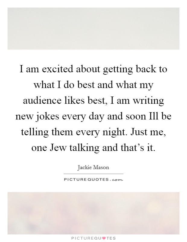 I am excited about getting back to what I do best and what my audience likes best, I am writing new jokes every day and soon Ill be telling them every night. Just me, one Jew talking and that's it. Picture Quote #1