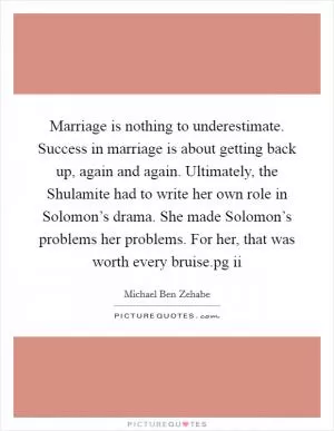 Marriage is nothing to underestimate. Success in marriage is about getting back up, again and again. Ultimately, the Shulamite had to write her own role in Solomon’s drama. She made Solomon’s problems her problems. For her, that was worth every bruise.pg ii Picture Quote #1