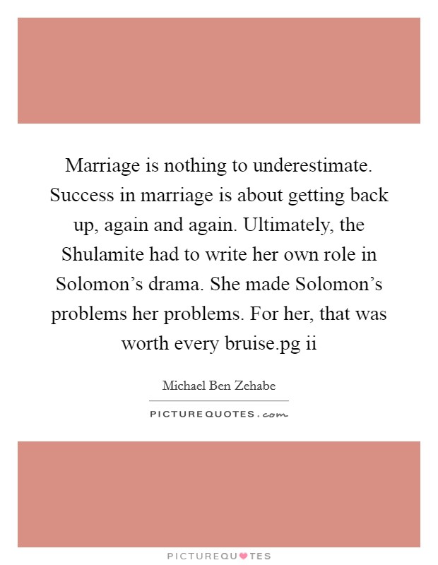 Marriage is nothing to underestimate. Success in marriage is about getting back up, again and again. Ultimately, the Shulamite had to write her own role in Solomon's drama. She made Solomon's problems her problems. For her, that was worth every bruise.pg ii Picture Quote #1
