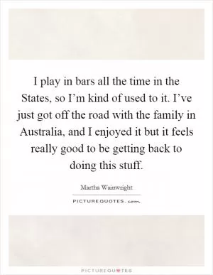 I play in bars all the time in the States, so I’m kind of used to it. I’ve just got off the road with the family in Australia, and I enjoyed it but it feels really good to be getting back to doing this stuff Picture Quote #1