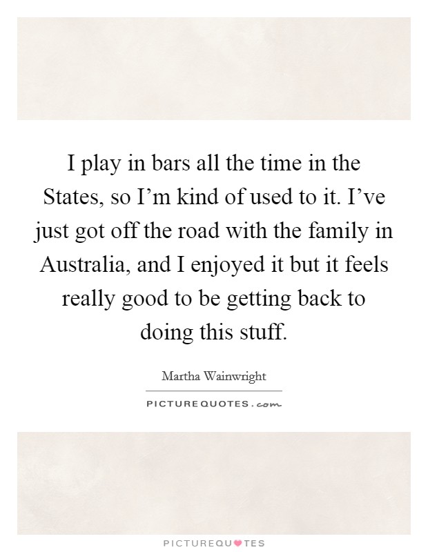 I play in bars all the time in the States, so I'm kind of used to it. I've just got off the road with the family in Australia, and I enjoyed it but it feels really good to be getting back to doing this stuff. Picture Quote #1