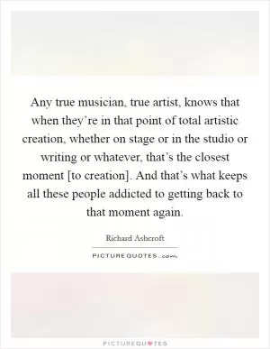 Any true musician, true artist, knows that when they’re in that point of total artistic creation, whether on stage or in the studio or writing or whatever, that’s the closest moment [to creation]. And that’s what keeps all these people addicted to getting back to that moment again Picture Quote #1