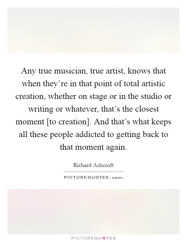 Any true musician, true artist, knows that when they're in that point of total artistic creation, whether on stage or in the studio or writing or whatever, that's the closest moment [to creation]. And that's what keeps all these people addicted to getting back to that moment again. Picture Quote #1