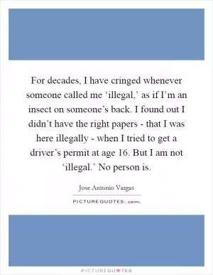 For decades, I have cringed whenever someone called me ‘illegal,’ as if I’m an insect on someone’s back. I found out I didn’t have the right papers - that I was here illegally - when I tried to get a driver’s permit at age 16. But I am not ‘illegal.’ No person is Picture Quote #1