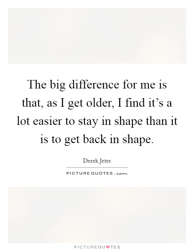 The big difference for me is that, as I get older, I find it's a lot easier to stay in shape than it is to get back in shape. Picture Quote #1
