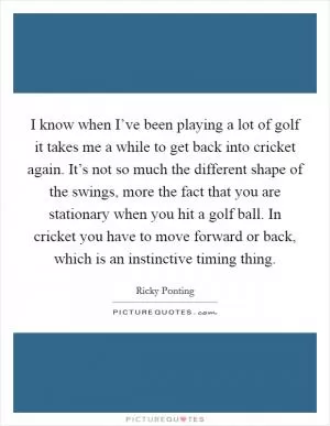 I know when I’ve been playing a lot of golf it takes me a while to get back into cricket again. It’s not so much the different shape of the swings, more the fact that you are stationary when you hit a golf ball. In cricket you have to move forward or back, which is an instinctive timing thing Picture Quote #1