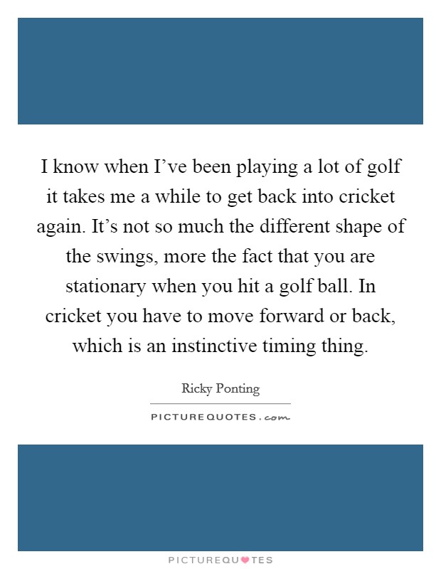I know when I've been playing a lot of golf it takes me a while to get back into cricket again. It's not so much the different shape of the swings, more the fact that you are stationary when you hit a golf ball. In cricket you have to move forward or back, which is an instinctive timing thing. Picture Quote #1