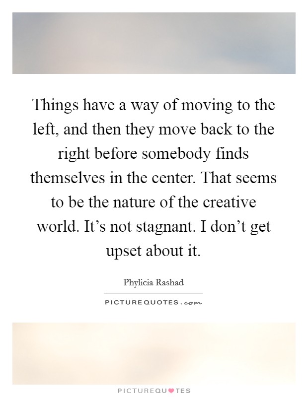 Things have a way of moving to the left, and then they move back to the right before somebody finds themselves in the center. That seems to be the nature of the creative world. It's not stagnant. I don't get upset about it. Picture Quote #1