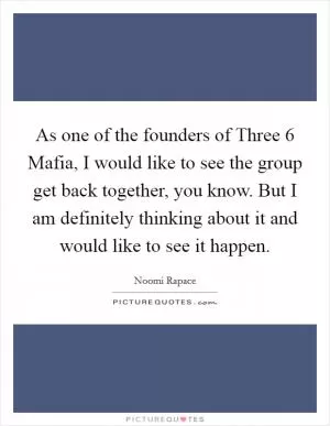 As one of the founders of Three 6 Mafia, I would like to see the group get back together, you know. But I am definitely thinking about it and would like to see it happen Picture Quote #1