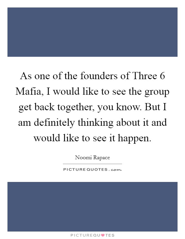 As one of the founders of Three 6 Mafia, I would like to see the group get back together, you know. But I am definitely thinking about it and would like to see it happen. Picture Quote #1