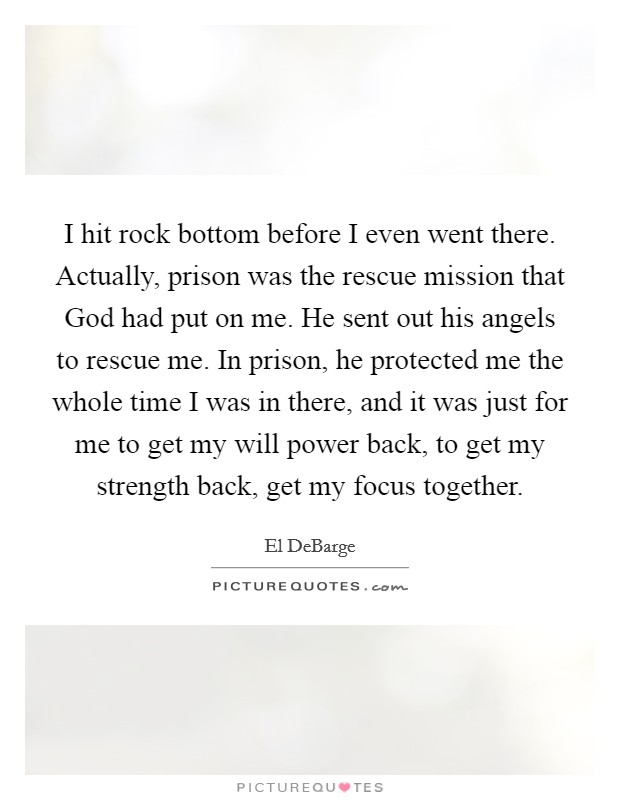 I hit rock bottom before I even went there. Actually, prison was the rescue mission that God had put on me. He sent out his angels to rescue me. In prison, he protected me the whole time I was in there, and it was just for me to get my will power back, to get my strength back, get my focus together. Picture Quote #1