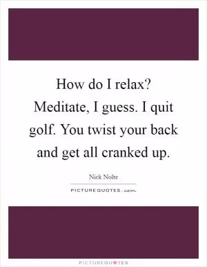 How do I relax? Meditate, I guess. I quit golf. You twist your back and get all cranked up Picture Quote #1