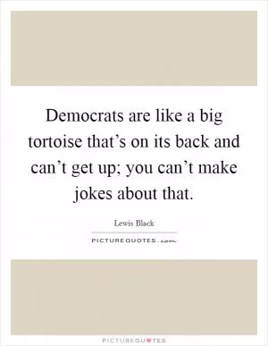 Democrats are like a big tortoise that’s on its back and can’t get up; you can’t make jokes about that Picture Quote #1