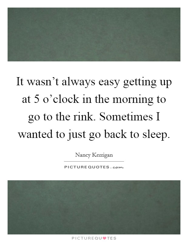 It wasn't always easy getting up at 5 o'clock in the morning to go to the rink. Sometimes I wanted to just go back to sleep. Picture Quote #1