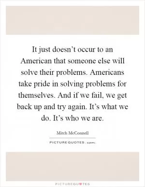 It just doesn’t occur to an American that someone else will solve their problems. Americans take pride in solving problems for themselves. And if we fail, we get back up and try again. It’s what we do. It’s who we are Picture Quote #1