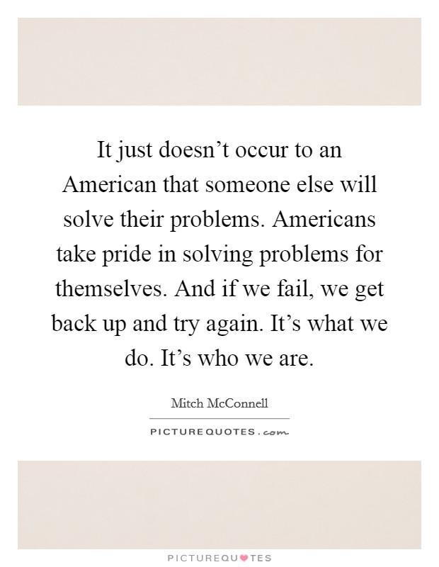 It just doesn't occur to an American that someone else will solve their problems. Americans take pride in solving problems for themselves. And if we fail, we get back up and try again. It's what we do. It's who we are. Picture Quote #1