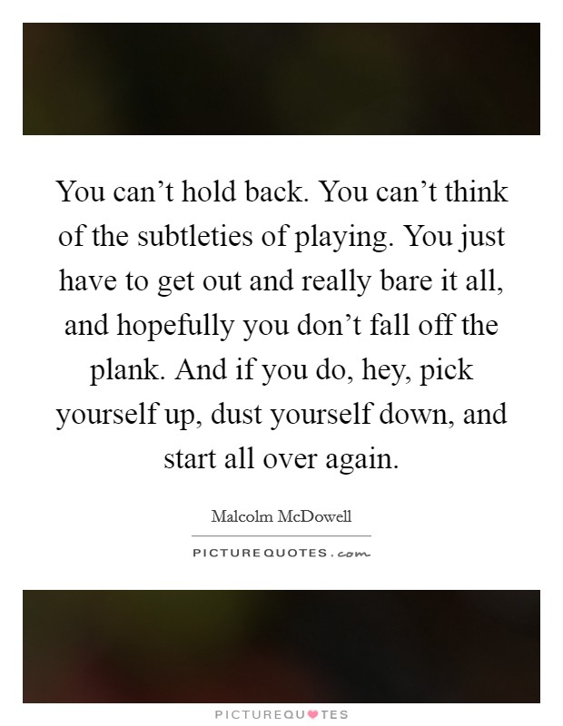 You can't hold back. You can't think of the subtleties of playing. You just have to get out and really bare it all, and hopefully you don't fall off the plank. And if you do, hey, pick yourself up, dust yourself down, and start all over again. Picture Quote #1