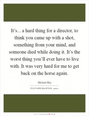 It’s... a hard thing for a director, to think you came up with a shot, something from your mind, and someone died while doing it. It’s the worst thing you’ll ever have to live with. It was very hard for me to get back on the horse again Picture Quote #1
