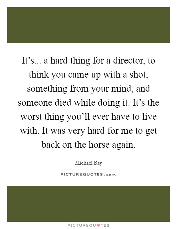 It's... a hard thing for a director, to think you came up with a shot, something from your mind, and someone died while doing it. It's the worst thing you'll ever have to live with. It was very hard for me to get back on the horse again. Picture Quote #1
