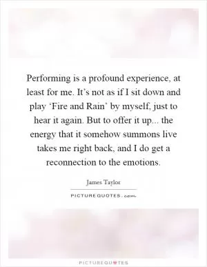Performing is a profound experience, at least for me. It’s not as if I sit down and play ‘Fire and Rain’ by myself, just to hear it again. But to offer it up... the energy that it somehow summons live takes me right back, and I do get a reconnection to the emotions Picture Quote #1