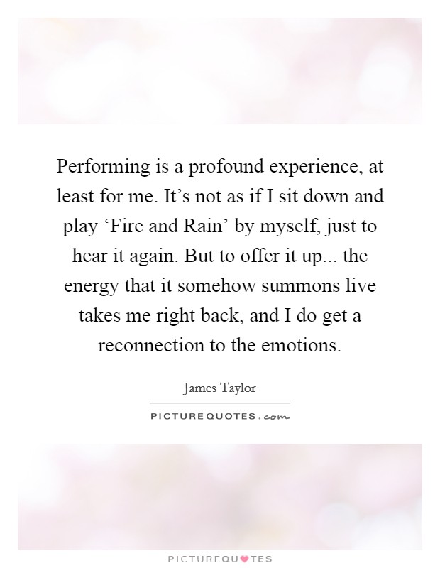 Performing is a profound experience, at least for me. It's not as if I sit down and play ‘Fire and Rain' by myself, just to hear it again. But to offer it up... the energy that it somehow summons live takes me right back, and I do get a reconnection to the emotions. Picture Quote #1