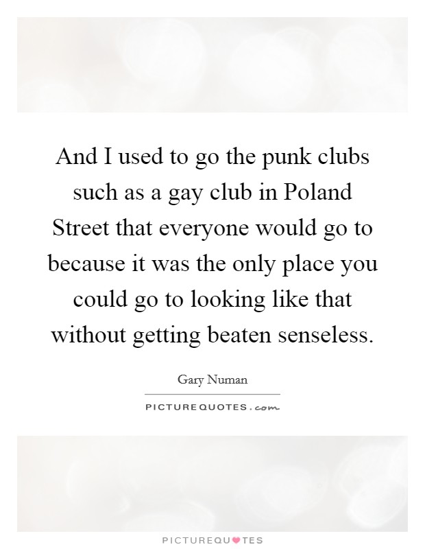 And I used to go the punk clubs such as a gay club in Poland Street that everyone would go to because it was the only place you could go to looking like that without getting beaten senseless. Picture Quote #1