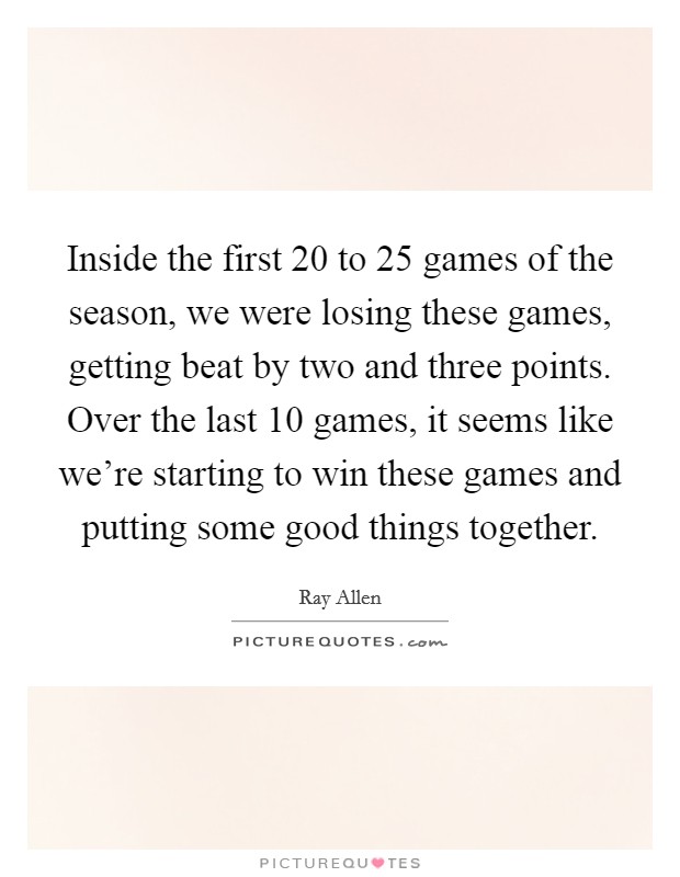 Inside the first 20 to 25 games of the season, we were losing these games, getting beat by two and three points. Over the last 10 games, it seems like we're starting to win these games and putting some good things together. Picture Quote #1