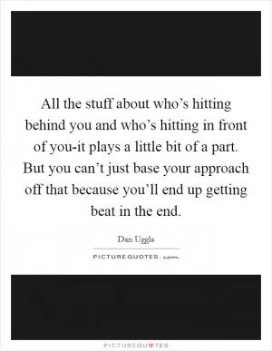 All the stuff about who’s hitting behind you and who’s hitting in front of you-it plays a little bit of a part. But you can’t just base your approach off that because you’ll end up getting beat in the end Picture Quote #1