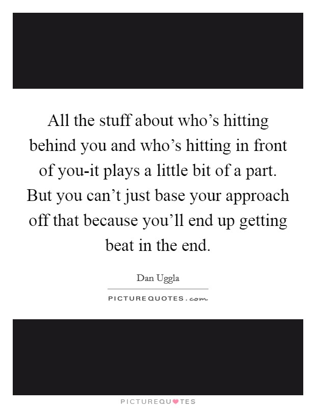 All the stuff about who's hitting behind you and who's hitting in front of you-it plays a little bit of a part. But you can't just base your approach off that because you'll end up getting beat in the end. Picture Quote #1