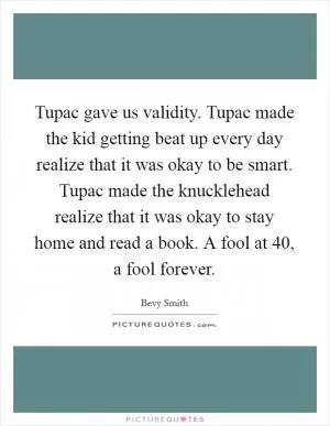 Tupac gave us validity. Tupac made the kid getting beat up every day realize that it was okay to be smart. Tupac made the knucklehead realize that it was okay to stay home and read a book. A fool at 40, a fool forever Picture Quote #1