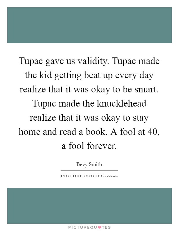 Tupac gave us validity. Tupac made the kid getting beat up every day realize that it was okay to be smart. Tupac made the knucklehead realize that it was okay to stay home and read a book. A fool at 40, a fool forever. Picture Quote #1