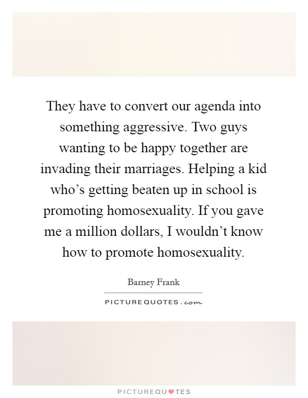 They have to convert our agenda into something aggressive. Two guys wanting to be happy together are invading their marriages. Helping a kid who's getting beaten up in school is promoting homosexuality. If you gave me a million dollars, I wouldn't know how to promote homosexuality. Picture Quote #1