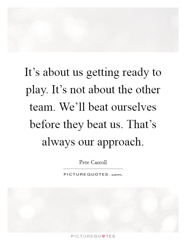 It's about us getting ready to play. It's not about the other team. We'll beat ourselves before they beat us. That's always our approach. Picture Quote #1