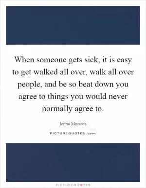 When someone gets sick, it is easy to get walked all over, walk all over people, and be so beat down you agree to things you would never normally agree to Picture Quote #1